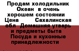 Продам холодильник“Океан“,в очень хорошем состоянии › Цена ­ 10 - Сахалинская обл. Домашняя утварь и предметы быта » Посуда и кухонные принадлежности   